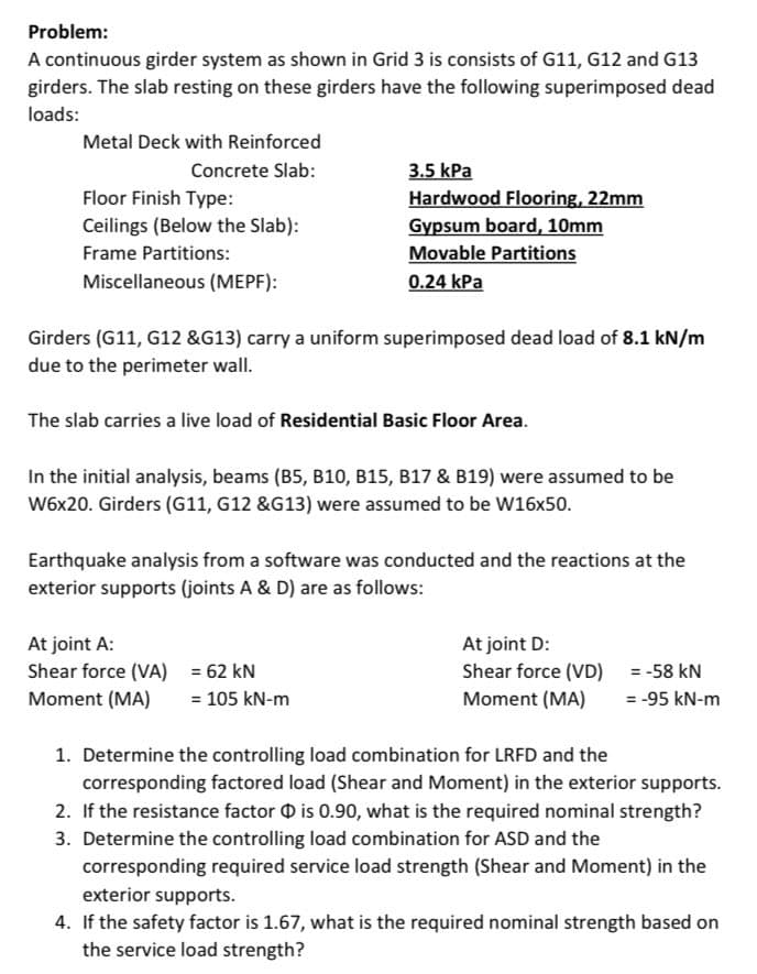 Problem:
A continuous girder system as shown in Grid 3 is consists of G11, G12 and G13
girders. The slab resting on these girders have the following superimposed dead
loads:
Metal Deck with Reinforced
Concrete Slab:
Floor Finish Type:
Ceilings (Below the Slab):
Frame Partitions:
Miscellaneous (MEPF):
3.5 kPa
Hardwood Flooring, 22mm
Gypsum board, 10mm
Movable Partitions
0.24 kPa
Girders (G11, G12 &G13) carry a uniform superimposed dead load of 8.1 kN/m
due to the perimeter wall.
The slab carries a live load of Residential Basic Floor Area.
In the initial analysis, beams (B5, B10, B15, B17 & B19) were assumed to be
W6x20. Girders (G11, G12 &G13) were assumed to be W16x50.
Earthquake analysis from a software was conducted and the reactions at the
exterior supports (joints A & D) are as follows:
At joint A:
Shear force (VA) = 62 KN
Moment (MA) = 105 kN-m
At joint D:
Shear force (VD)
Moment (MA)
= -58 KN
= -95 kN-m
1. Determine the controlling load combination for LRFD and the
corresponding factored load (Shear and Moment) in the exterior supports.
2. If the resistance factor is 0.90, what is the required nominal strength?
3. Determine the controlling load combination for ASD and the
corresponding required service load strength (Shear and Moment) in the
exterior supports.
4. If the safety factor is 1.67, what is the required nominal strength based on
the service load strength?