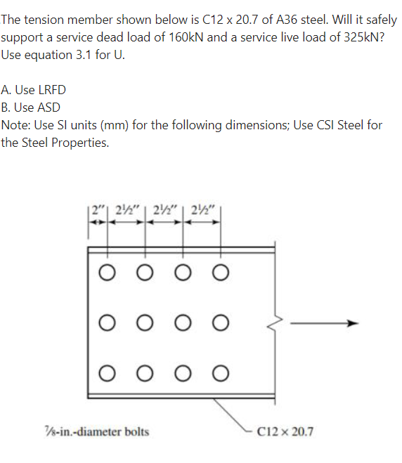 The tension member shown below is C12 x 20.7 of A36 steel. Will it safely
support a service dead load of 160kN and a service live load of 325kN?
Use equation 3.1 for U.
A. Use LRFD
B. Use ASD
Note: Use SI units (mm) for the following dimensions; Use CSI Steel for
the Steel Properties.
12" 22" 22" 22"
ооо
ооо
оооо
7/8-in.-diameter bolts
C12 x 20.7