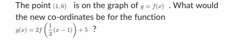 The point (1,6) is on the graph of y = f(x) . What would
the new co-ordinates be for the function
g(x) = 2f|
ƒ ( 1² (x-1) + 5 ?