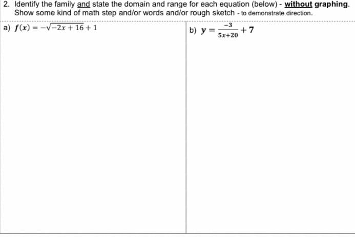 2. Identify the family and state the domain and range for each equation (below) - without graphing.
Show some kind of math step and/or words and/or rough sketch - to demonstrate direction.
a) f(x) = -√√-2x + 16 + 1
b) y=; +7
-3
5x+20