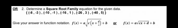 OR 2. Determine a Square Root Family equation for the given data.
{ (-8, -3), (-10, -1), (-16, 1), (-26,3), (-40,5)}
Give your answer in function notation. f(x) = a√(x + ¹) + b
or f(x)= = a√ex+d+b