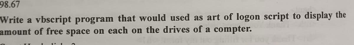 98.67
Write a vbscript program that would used as art of logon script to display the
amount of free space on each on the drives of a compter.
