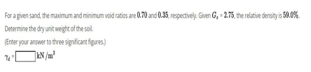 For a given sand, the maximum and minimum void ratios are 0.70 and 0.35, respectively. Given G₁ = 2.75, the relative density is 59.0%.
Determine the dry unit weight of the soil.
(Enter your answer to three significant figures.)
Yd=
kN/m³