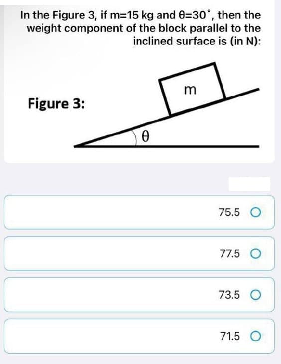 In the Figure 3, if m=15 kg and 8=30°, then the
weight component of the block parallel to the
inclined surface is (in N):
m
Figure 3:
0
75.5 O
77.5 O
73.5 O
71.5 O