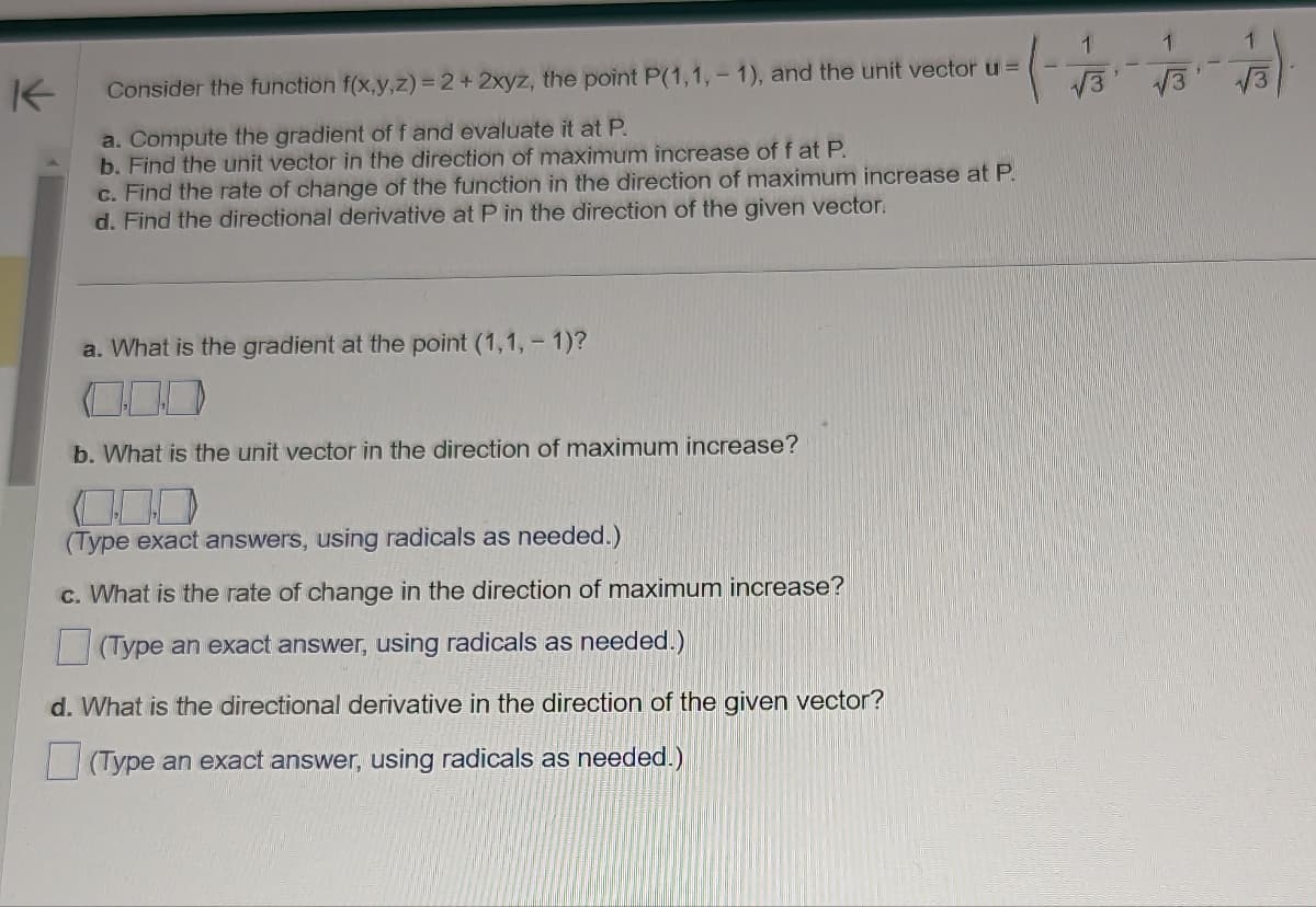 K
Consider the function f(x,y,z) = 2 + 2xyz, the point P(1,1,-1), and the unit vector u =
a. Compute the gradient of f and evaluate it at P.
b. Find the unit vector in the direction of maximum increase of f at P.
c. Find the rate of change of the function in the direction of maximum increase at P.
d. Find the directional derivative at P in the direction of the given vector.
a. What is the gradient at the point (1,1, - 1)?
b. What is the unit vector in the direction of maximum increase?
(Type exact answers, using radicals as needed.)
c. What is the rate of change in the direction of maximum increase?
(Type an exact answer, using radicals as needed.)
d. What is the directional derivative in the direction of the given vector?
(Type an exact answer, using radicals as needed.)
√√3
1
√3
1