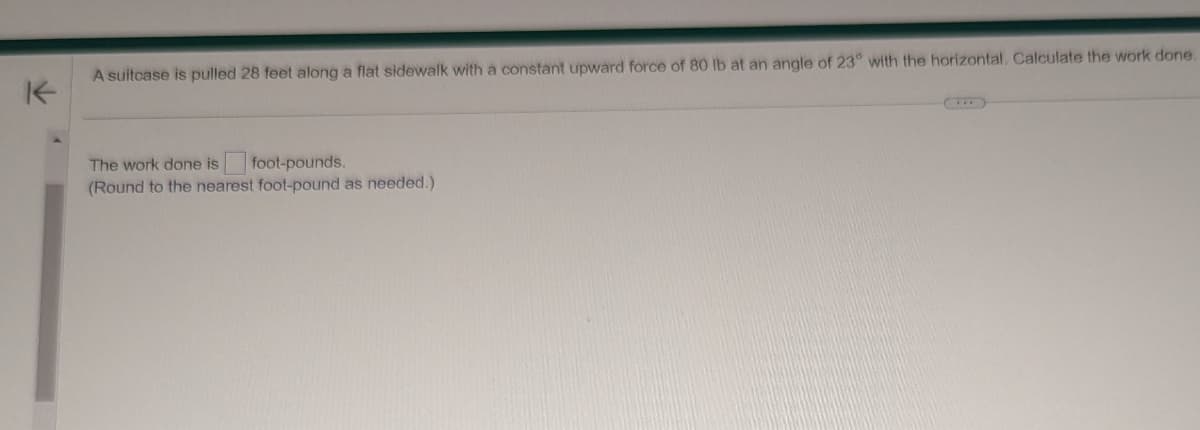 K
A suitcase is pulled 28 feet along a flat sidewalk with a constant upward force of 80 lb at an angle of 23° with the horizontal. Calculate the work done.
The work done is
foot-pounds.
(Round to the nearest foot-pound as needed.)