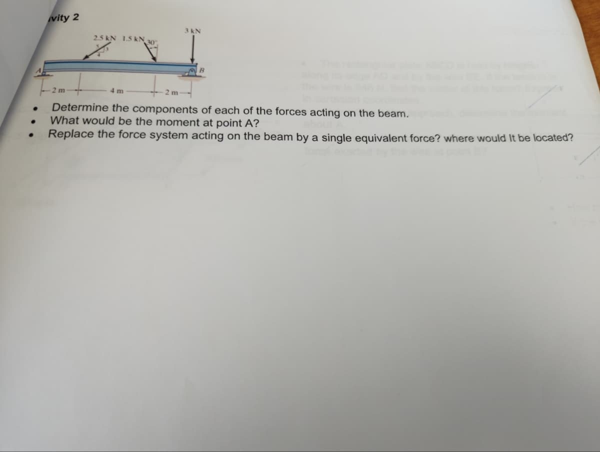 ●
●
vity 2
2 m
2.5 kN 1.5 kN, 30°
4 m
3 kN
2m-->
Determine the components of each of the forces acting on the beam.
What would be the moment at point A?
Replace the force system acting on the beam by a single equivalent force? where would it be located?