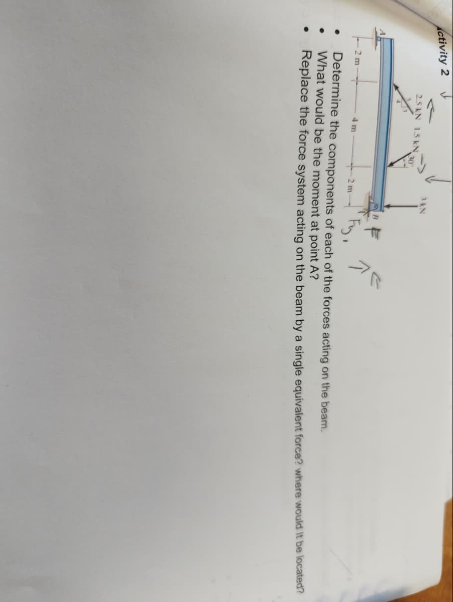 Activity 2
●
●
2.5 kN 1.5 kN 30°
2 m
F
Fy
+2 m
Determine the components of each of the forces acting on the beam.
What would be the moment at point A?
Replace the force system acting on the beam by a single equivalent force? where would it be located?
3 kN
4 m
کالا