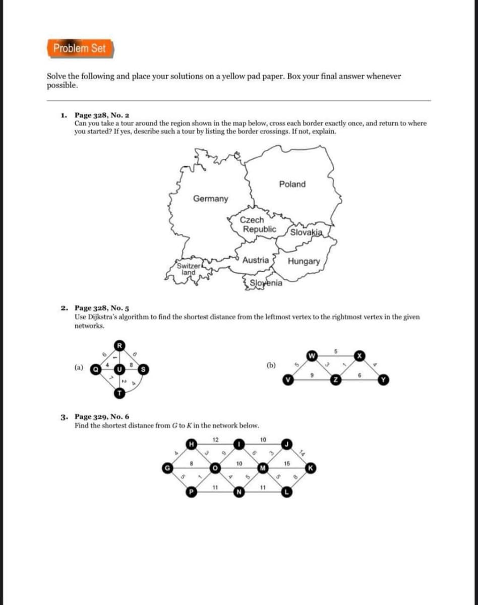 Problem Set
Solve the following and place your solutions on a yellow pad paper. Box your final answer whenever
possible.
1. Page 328, No. 2
Can you take a tour around the region shown in the map below, cross each border exactly once, and return to where
you started? If yes, describe such a tour by listing the border erossings. If not, explain.
Poland
Germany
Czech
Republic
/Slovakia
Austria
Hungary
Switzer
land
Slovenia
2. Page 328, No. 5
Use Dijkstra's algorithm to find the shortest distance from the leftmost vertex to the rightmost vertex in the given
networks.
(а)
(b)
9
6.
V
3. Page 329, No. 6
Find the shortest distance from G to K in the network below.
12
10
H
10
15
M
11
11
P
N
