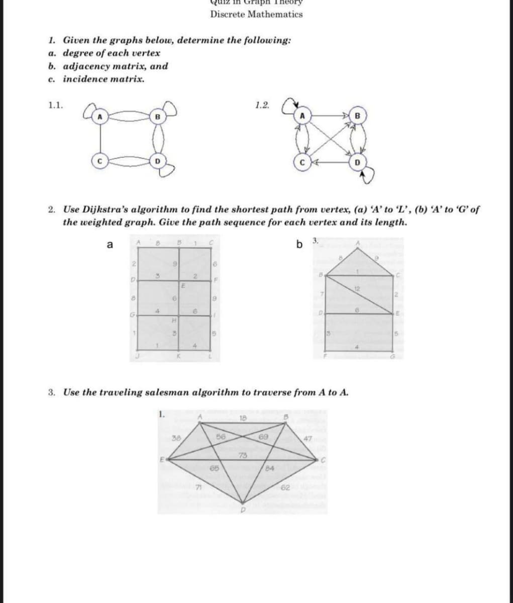 Discrete Mathematics
1. Given the graphs below, determine the following:
a. degree of each vertex
b. adjacency matrix, and
c. incidence matrix.
1.1.
1.2.
B
2. Use Dijkstra's algorithm to find the shortest path from vertex, (a) 'A' to L', (b) 'A' to 'G' of
the weighted graph. Give the path sequence for each vertex and its length.
a
b 3.
12
19
G.
4.
3. Use the traveling salesman algorithm to traverse from A to A.
1.
18
38
56
69
47
73
65
84
71
62
