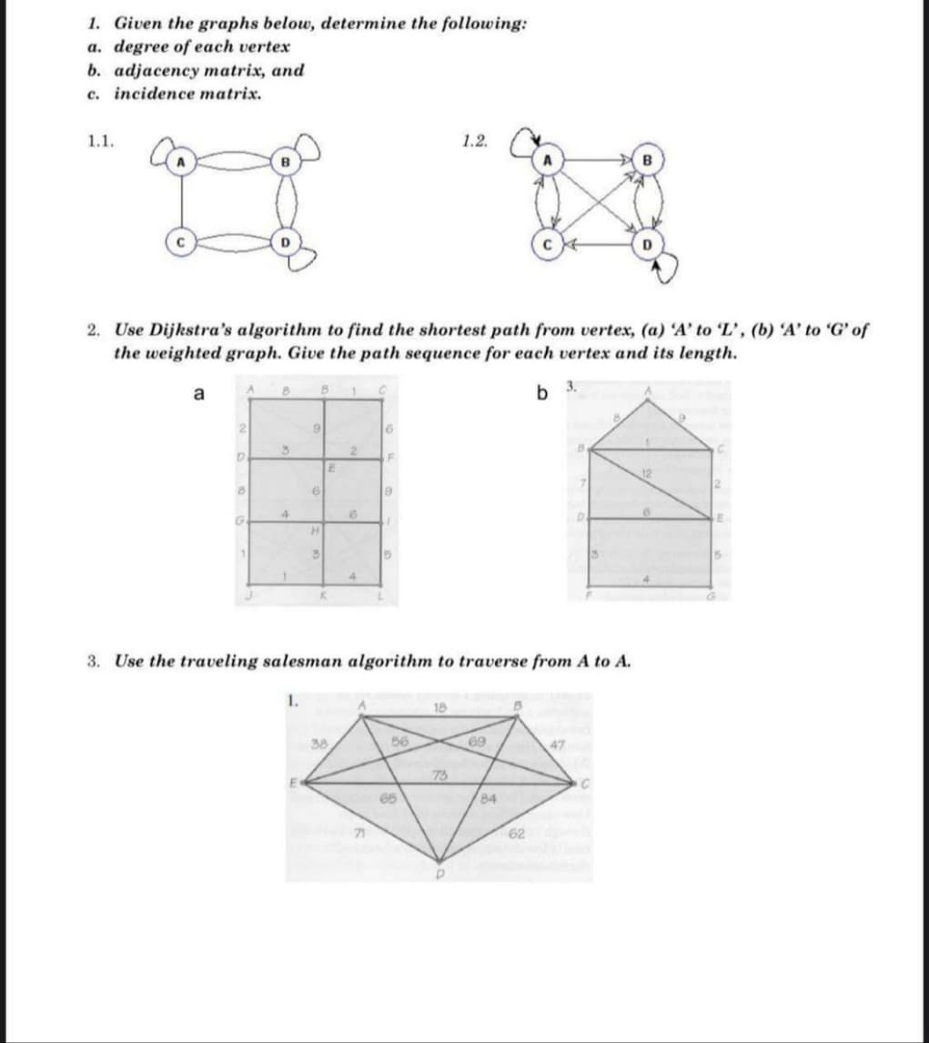 1. Given the graphs below, determine the following:
a. degree of each vertex
b. adjacency matrix, and
c. incidence matrix.
1.1.
1.2.
2. Use Dijkstra's algorithm to find the shortest path from vertex, (a) 'A' to 'L', (b) 'A' to 'G' of
the weighted graph. Give the path sequence for each vertex and its length.
a
b 3.
16
E
H.
4.
3. Use the traveling salesman algorithm to traverse from A to A.
18
38
56
69
47
73
65
84
71
62
