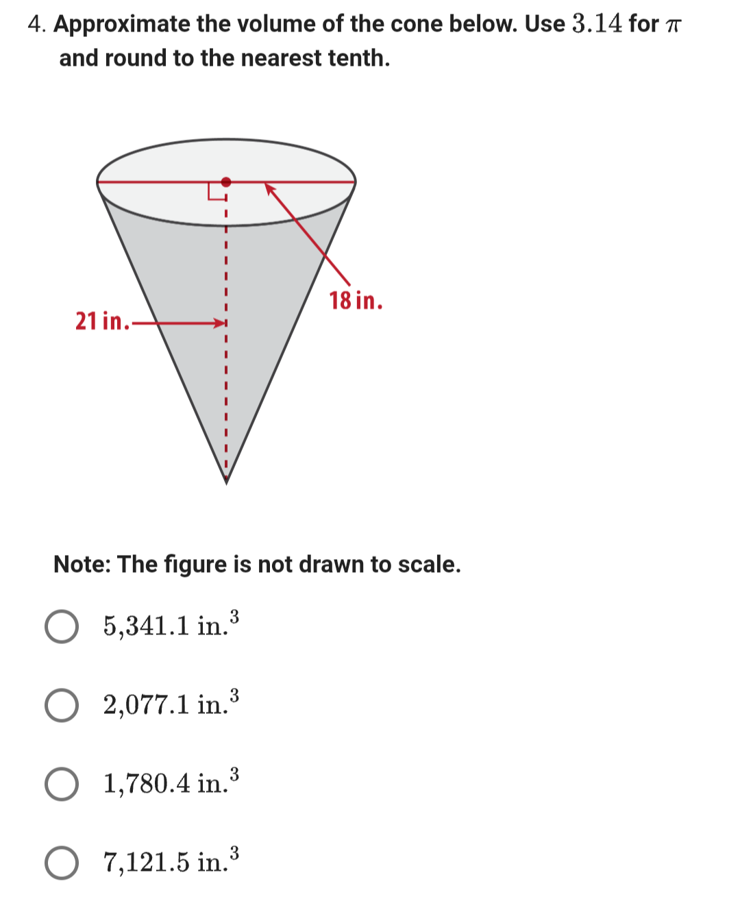 4. Approximate the volume of the cone below. Use 3.14 for πT
and round to the nearest tenth.
18 in.
21 in.
Note: The figure is not drawn to scale.
5,341.1 in.³
2,077.1 in.3
1,780.4 in.
7,121.5 in.3