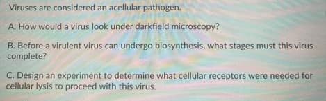 Viruses are considered an acellular pathogen.
A. How would a virus look under darkfield microscopy?
B. Before a virulent virus can undergo biosynthesis, what stages must this virus
complete?
C. Design an experiment to determine what cellular receptors were needed for
cellular lysis to proceed with this virus.
