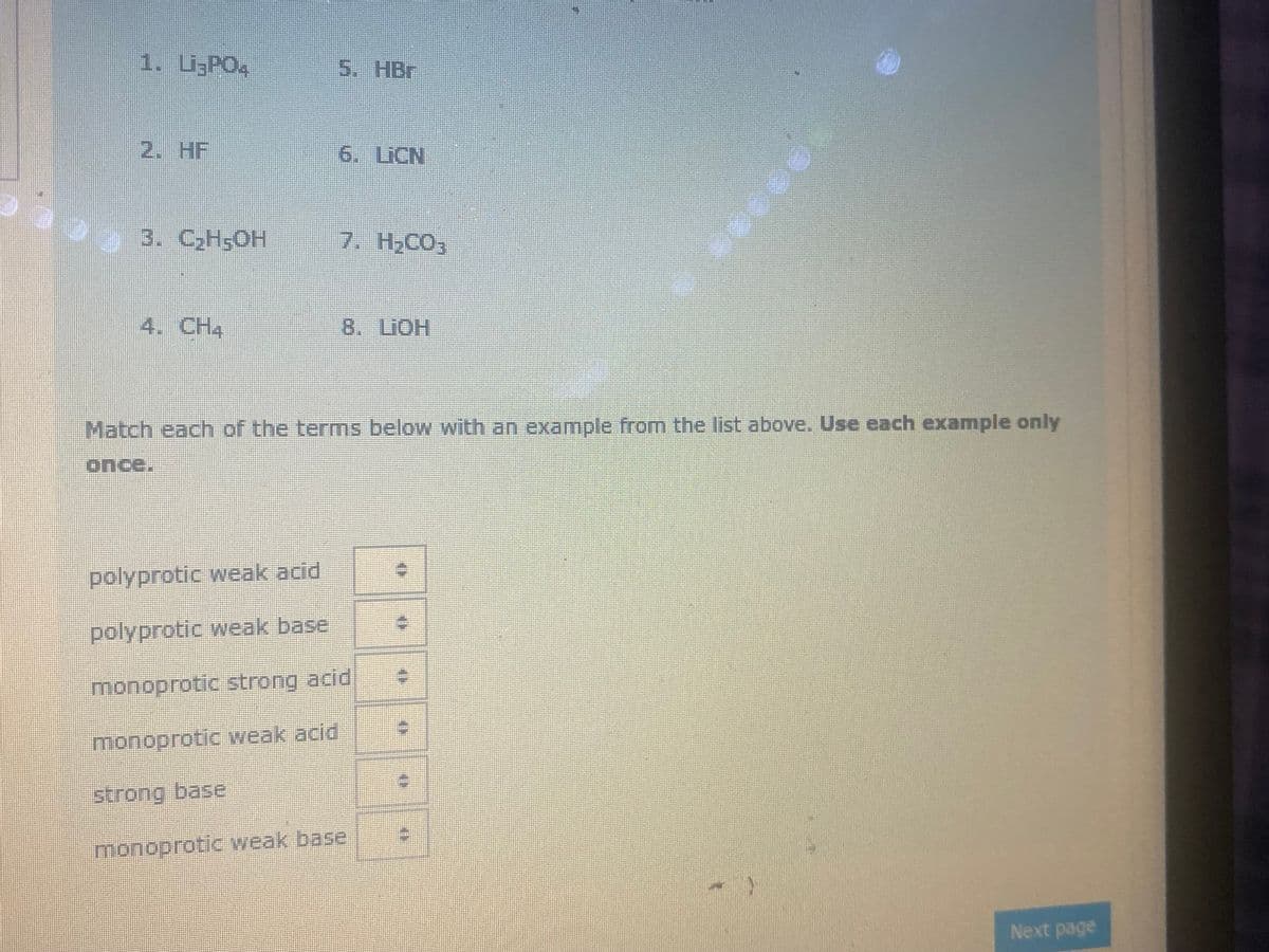 1. i;PO4
5. HBr
2. HF
6. LICN
3. СH5ОН
7. H2CO3
4. CH4
8. LIOH
Match each of the terms below with an example from the list above. Use each example only
polyprotic weak acid
polyprotic weak base
monoprotic strong acid
monoprotic weak acid
strong base
monoprotic weak base
Next page
