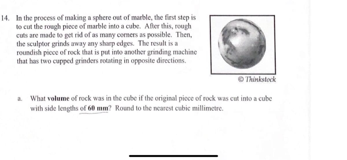 14. In the process of making a sphere out of marble, the first step is
to cut the rough piece of marble into a cube. After this, rough
cuts are made to get rid of as many corners as possible. Then,
the sculptor grinds away any sharp edges. The result is a
roundish piece of rock that is put into another grinding machine
that has two cupped grinders rotating in opposite directions.
© Thinkstock
What volume of rock was in the cube if the original piece of rock was cut into a cube
with side lengths of 60 mm? Round to the nearest cubic millimetre.
a.
