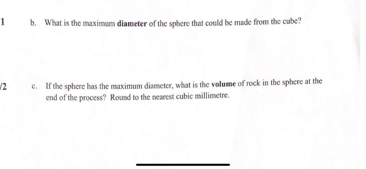 1
b. What is the maximum diameter of the sphere that could be made from thc cube?
If the sphere has the maximum diameter, what is the volume of rock in the sphere at the
end of the process? Round to the nearest cubic millimetre.
/2
