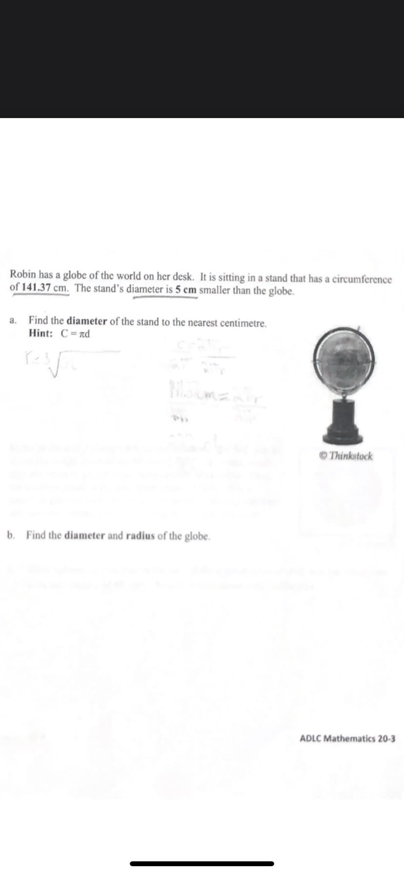 Robin has a globe of the world on her desk. It is sitting in a stand that has a circumference
of 141.37 cm. The stand's diameter is 5 cm smaller than the globe.
a.
Find the diameter of the stand to the nearest centimetre.
Hint: C=nd
OThinkstock
b. Find the diameter and radius of the globe.
ADLC Mathematics 20-3
