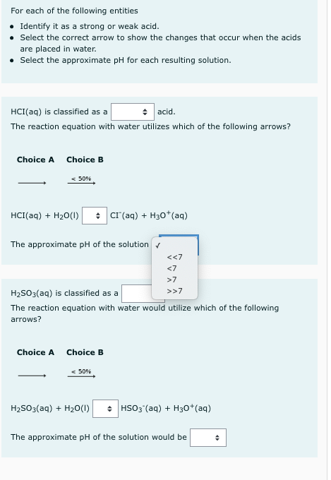 For each of the following entities
• Identify it as a strong or weak acid.
• Select the correct arrow to show the changes that occur when the acids
are placed in water.
• Select the approximate pH for each resulting solution.
HCI(aq) is classified as a
+ acid.
The reaction equation with water utilizes which of the following arrows?
Choice A
Choice B
< 50%
HCI(aq) + H20(1)
: cr (aq) + H30*(aq)
The approximate pH of the solution v
<<7
<7
>7
>>7
H2SO3(aq) is classified as a
The reaction equation with water would utilize which of the following
arrows?
Choice A
Choice B
< 50%
H2SO3(aq) + H20(I)
• HSO3 (aq) + H30*(aq)
The approximate pH of the solution would be
