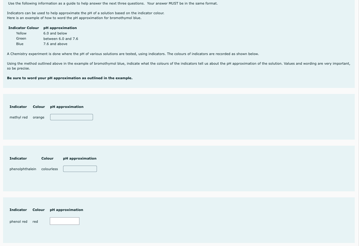 Use the following information as a guide to help answer the next three questions. Your answer MUST be in the same format.
Indicators can be used to help approximate the pH of a solution based on the indicator colour.
Here is an example of how to word the pH approximation for bromothymol blue.
Indicator Colour pH approximation
Yellow
6.0 and below
Green
between .0 and 7.6
6.
Blue
7.6 and above
A Chemistry experiment is done where the pH of various solutions are tested, using indicators. The colours of indicators are recorded as shown below.
Using the method outlined above in the example of bromothymol blue, indicate what the colours of the indicators tell us about the pH approximation of the solution. Values and wording are very important,
so be precise.
Be sure to word your pH approximation as outlined in the example.
Indicator
Colour
pH approximation
methyl red
orange
Indicator
Colour
pH approximation
phenolphthalein colourless
Indicator
Colour
pH approximation
phenol red
red
