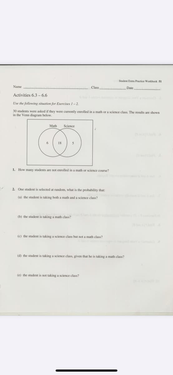 Student Extra Practice Workbook 51
Name
Class
Date
Activities 6.3 – 6.6
Use the following situation for Exercises 1-2.
30 students were asked if they were currently enrolled in a math or a science class. The results are shown
in the Venn diagram below.
Math
Science
18
5
1. How many students are not enrolled in a math or science course?
2. One student is selected at random, what is the probability that:
(a) the student is taking both a math and a science class?
(b) the student is taking a math class?
(c) the student is taking a science class but not a math class?
(d) the student is taking a science class, given that he is taking a math class?
(e) the student is not taking a science class?
