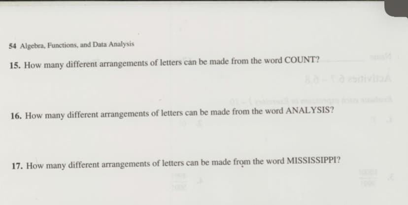 54 Algebra, Functions, and Data Analysis
om
15. How many different arrangements of letters can be made from the word COUNT?
8.8-2itivitoA
16. How many different arrangements of letters can be made from the word ANALYSIS?
17. How many different arrangements of letters can be made from the word MISSISSIPPI?
10001
