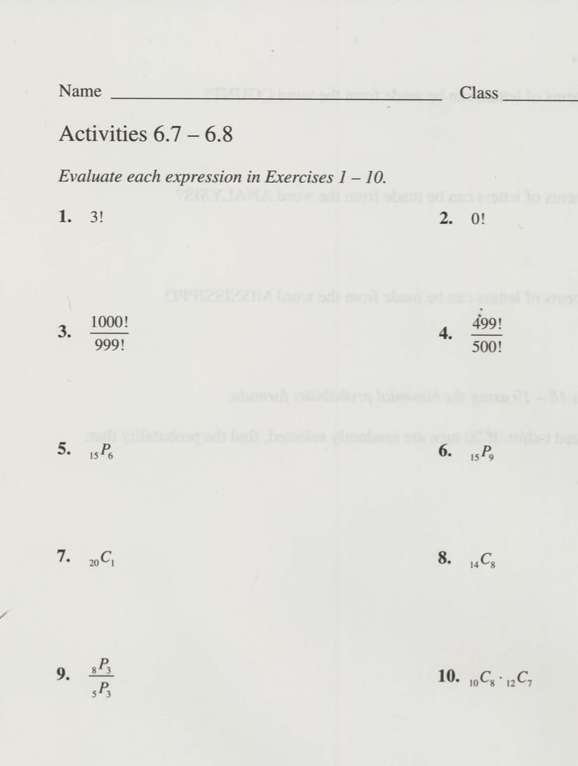 Name
Class
Activities 6.7 – 6.8
Evaluate each expression in Exercises 1 – 10.
o andn
1. 3!
2. 0!
S9912222M ow odi monl ohm od
1000!
3.
499!
4.
500!
999!
5. 15 P.
6. 15P,
7. 20 C,
8. 1„C3
9. 83
10. 10C3 12C,
