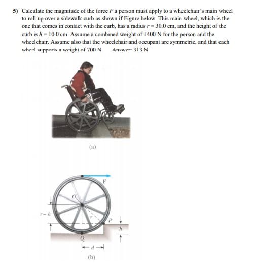 5) Calculate the magnitude of the force F a person must apply to a wheelchair's main wheel
to roll up over a sidewalk curb as shown if Figure below. This main wheel, which is the
one that comes in contact with the curb, has a radius r= 30.0 cm, and the height of the
curb is h = 10.0 cm. Assume a combined weight of 1400 N for the person and the
wheelchair. Assume also that the wheelchair and occupant are symmetric, and that each
wheel supports a weight of 700 N.
Answer: 313 N
(a)
r-h
(b)
