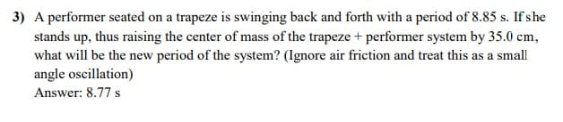 3) A performer seated on a trapeze is swinging back and forth with a period of 8.85 s. If she
stands up, thus raising the center of mass of the trapeze + performer system by 35.0 cm,
what will be the new period of the system? (Ignore air friction and treat this as a small
angle oscillation)
Answer: 8.77 s
