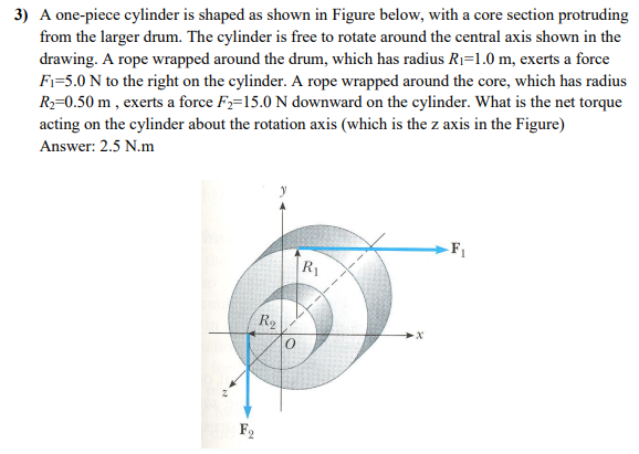 3) A one-piece cylinder is shaped as shown in Figure below, with a core section protruding
from the larger drum. The cylinder is free to rotate around the central axis shown in the
drawing. A rope wrapped around the drum, which has radius RI=1.0 m, exerts a force
Fi=5.0 N to the right on the cylinder. A rope wrapped around the core, which has radius
R2=0.50 m , exerts a force F,=15.0 N downward on the cylinder. What is the net torque
acting on the cylinder about the rotation axis (which is the z axis in the Figure)
Answer: 2.5 N.m
-F1
R1
R2
