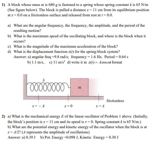 1) A block whose mass m is 680 g is fastened to a spring whose spring constant k is 65 N/m
(See figure below). The block is pulled a distance x = 11 cm from its equilibrium position
at x = 0.0 on a frictionless surface and released from rest at t = 0.0.
a) What are the angular frequency, the frequency, the amplitude, and the period of the
resulting motion?
b) What is the maximum speed of the oscillating block, and where is the block when it
occurs?
c) What is the magnitude of the maximum acceleration of the block?
d) What is the displacement function x(t) for the spring-block system?
Answer: a) angular freq =9.8 rad/s; frequency = 1.6 Hz, Period = 0.64 s
b) 1.1 m/s, c) 11 m/s? d) write it in x(t) = Acos ot format
m
frictionless
x= - A
x = 0
x = A
2) a) What is the mechanical energy E of the linear oscillator of Problem 1 above. (Initially,
the block's position is x = 11 cm and its speed is v= 0. Spring constant k is 65 N/m.)
b) What are the potential energy and kinetic energy of the oscillator when the block is at
x= A/2? (A represents the amplitude of oscillations)
Answer: a) 0.39 J b) Pot. Energy =0.098 J, Kinetic Energy = 0.30 J
