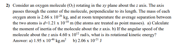 2) Consider an oxygen molecule (O2) rotating in the xy plane about the z axis. The axis
passes through the center of the molecule, perpendicular to its length. The mass of each
oxygen atom is 2.66 x 1026 kg, and at room temperature the average separation between
the two atoms is d=1.21 x 10-1º m (the atoms are treated as point masses). a) Calculate
the moment of inertia of the molecule about the z axis. b) If the angular speed of the
molecule about the z axis 4.60 x 1012 rad/s, what is its rotational kinetic energy?
Answer: a) 1.95 x 1046 kg.m² b) 2.06 x 1021 J
