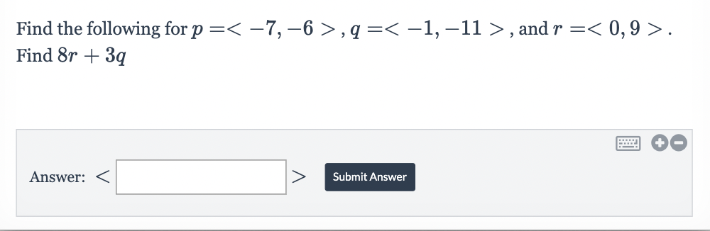 Find the following for p =< −7, −6 >, q =< −1, −11 >, and r =< 0,9 >.
Find 8r+ 3q
Answer:
V
V
Submit Answer