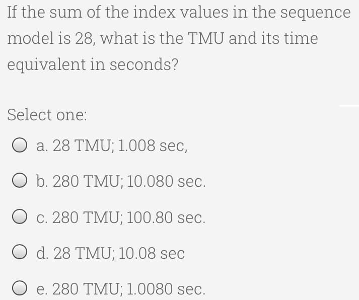 If the sum of the index values in the sequence
model is 28, what is the TMU and its time
equivalent in seconds?
Select one:
a. 28 TMU; 1.008 sec,
O b. 280 TMU; 10.080 sec.
O c. 280 TMU; 100.80 sec.
O d. 28 TMU; 10.08 sec
e. 280 TMU; 1.0080 sec.