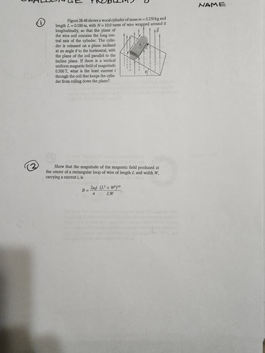 Figure 28-46 shows a wood cylinder of mass m = 0.250 kg and
length L= 0.100 m, with N=10.0 turns of wire wrapped around it
longitudinally, so that the plane of
the wire coil contains the long cen-
tral axis of the cylinder. The cylin-
der is released on a plane inclined
at an angle to the horizontal, with
the plane of the coil parallel to the
incline plane. If there is a vertical
uniform magnetic field of magnitude
0.500 T, what is the least current i
through the coil that keeps the cylin-
der from rolling down the plane?
Show that the magnitude of the magnetic field produced at
the center of a rectangular loop of wire of length L and width W,
carrying a current i, is
B =
2μi (L² + W²)¹/2
LW
T
NAME