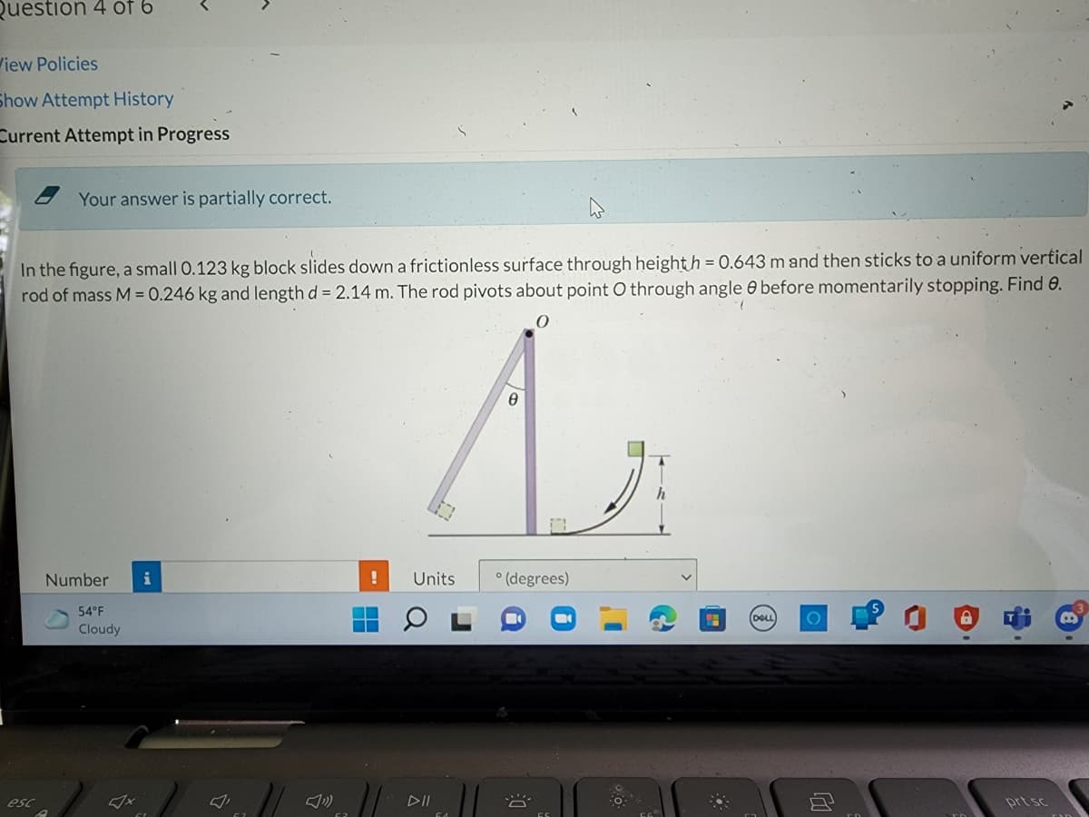 Question 4 of 6
iew Policies
Show Attempt History
Current Attempt in Progress
Your answer is partially correct.
In the figure, a small 0.123 kg block slides down a frictionless surface through heighth = 0.643 m and then sticks to a uniform vertical
rod of mass M = 0.246 kg and length d = 2.14 m. The rod pivots about point O through angle 6 before momentarily stopping. Find 0.
Number
i
Units
* (degrees)
54°F
DELL
Cloudy
esc
DII
prt sc
