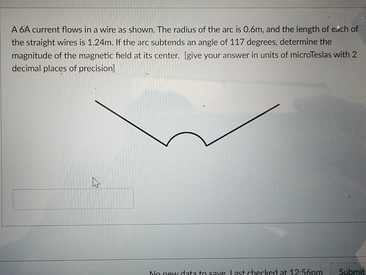 A 6A current flows in a wire as shown. The radius of the arc is 0.6m, and the length of each of
the straight wires is 1.24m. If the arc subtends an angle of 117 degrees, determine the
magnitude of the magnetic field at its center. [give your answer in units of microTeslas with 2
decimal places of precision]
h
No new data to save last checked at 12:56pm Submit