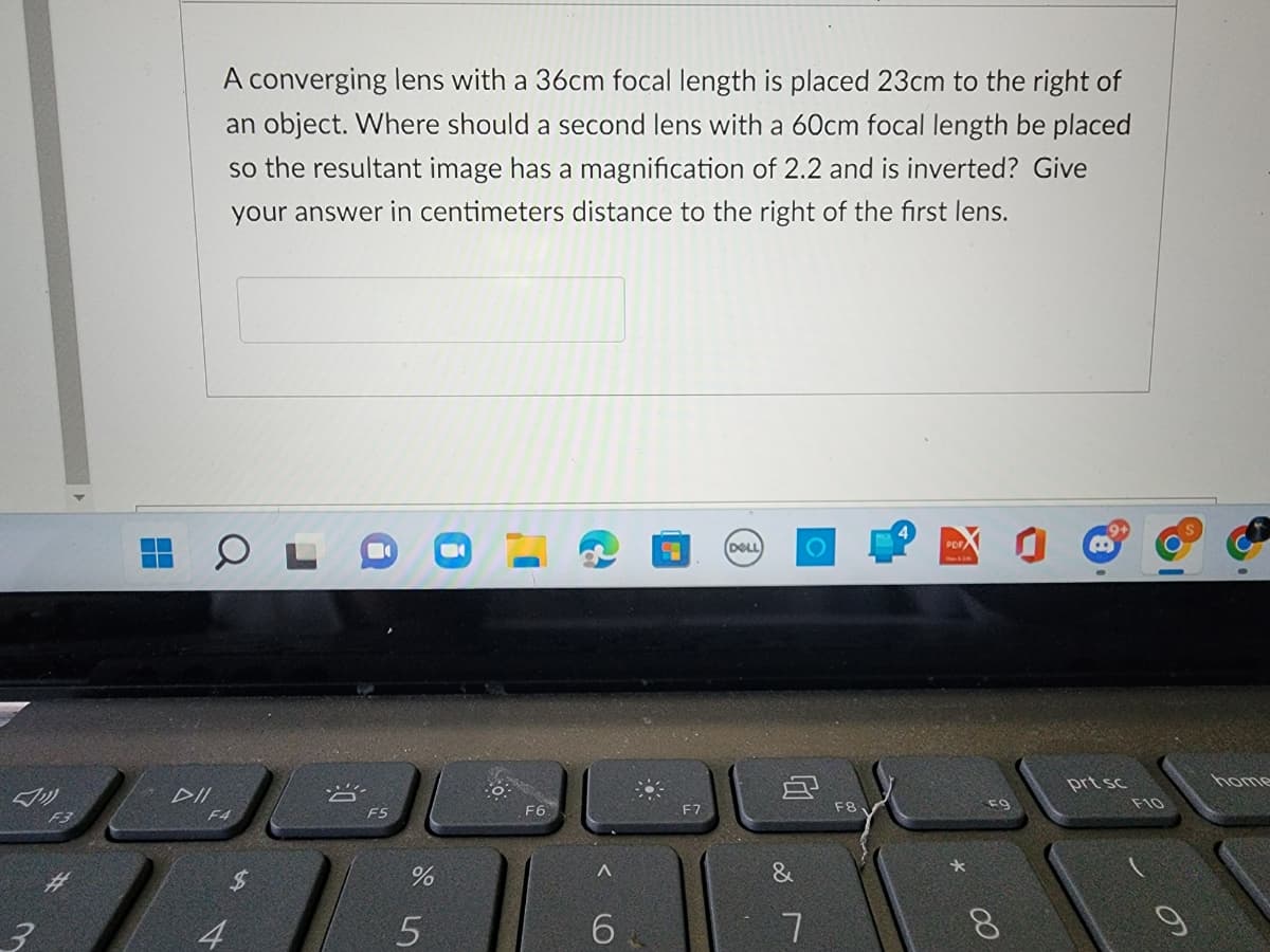 3
F3
DII
A converging lens with a 36cm focal length is placed 23cm to the right of
an object. Where should a second lens with a 60cm focal length be placed
so the resultant image has a magnification of 2.2 and is inverted? Give
your answer in centimeters distance to the right of the first lens.
OLI
F4
$
F5
%
5
F6
A
6
9
DELL
8
&
F8
00
prt sc
F10
9
home