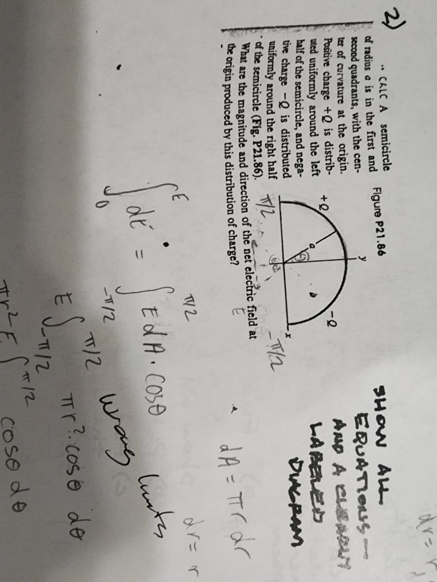 CALC A semicircle
of radius a is in the first and
second quadrants, with the cen-
ter of curvature at the origin.
Positive charge +Q is distrib-
uted uniformly around the left
half of the semicircle, and nega-
tive charge - is distributed
uniformly around the right half
of the semicircle (Fig. P21.86).
What are the magnitude and direction of the net electric field at
the origin produced by this distribution of charge?
T/2
Figure P21.86
+Q
y
TY2
SE
de = f
-π/2
_T//2
SHOW ALL
E S-112
EdA. Cose
EQUATIONS
AND A CLEAN
LABELED
DIAGRAM
-12
dr=
*dA = πr dr
TT/2 wrong
Tr?. cose de
huntes
coso do