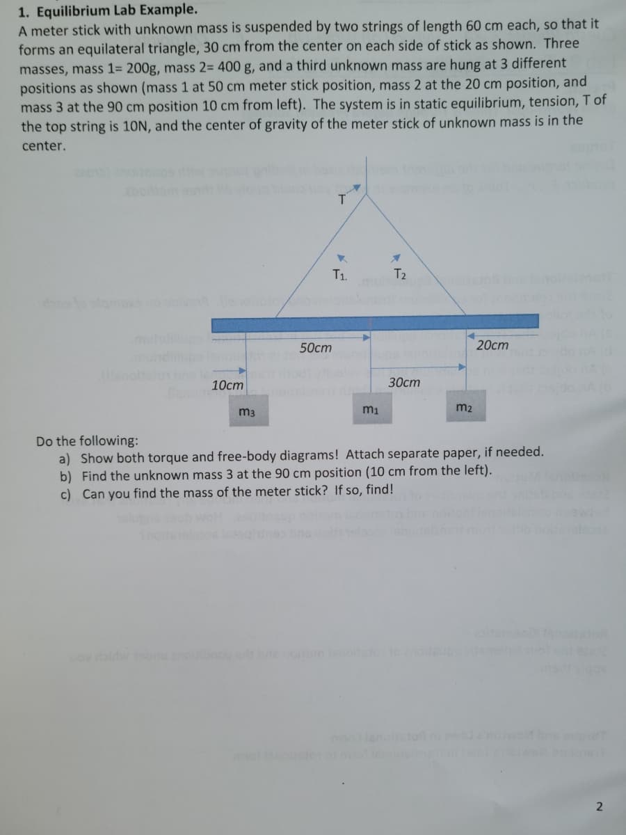 1. Equilibrium Lab Example.
A meter stick with unknown mass is suspended by two strings of length 60 cm each, so that it
forms an equilateral triangle, 30 cm from the center on each side of stick as shown. Three
masses, mass 1= 200g, mass 2= 400 g, and a third unknown mass are hung at 3 different
positions as shown (mass 1 at 50 cm meter stick position, mass 2 at the 20 cm position, and
mass 3 at the 90 cm position 10 cm from left). The system is in static equilibrium, tension, T of
the top string is 10N, and the center of gravity of the meter stick of unknown mass is in the
center.
T1.
T2
oto slomoxs no
mul
50ст
20ст
10ст
30ст
m2
m3
Do the following:
a) Show both torque and free-body diagrams! Attach separate paper, if needed.
b) Find the unknown mass 3 at the 90 cm position (10 cm from the left).
c) Can you find the mass of the meter stick? If so, find!
aton
ov aldw onu nob m
ggs
2
