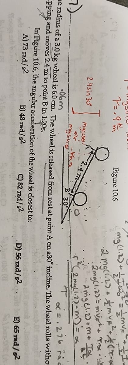 Figure 10.6
2mgeli2)=m+ T
2mgciz)-m)= x
&=.276 aと
2.4sin 30
2.4 m-
mgsing
B 30
de radjus of a 3.0 kg wheel is 6.0 cm. The wheel is released from rest at point A on a30° incline. The wheel rolls withơ
Pping and moves 2.4 m to point B in 1:20s.
In Figure 10.6, the angular acceleration of the wheel is closest to:
B) 48 rad/s2
A) 73 rad/s2
C) 82 rad/s2
D) 56 rad/s2
E) 65 rad/s2
