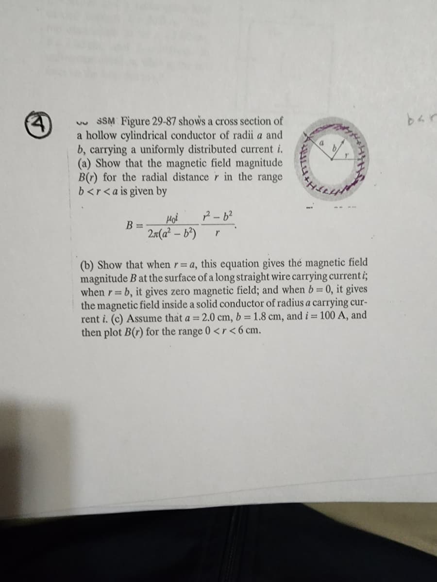 SSM Figure 29-87 shows a cross section of
a hollow cylindrical conductor of radii a and
b, carrying a uniformly distributed current i.
(a) Show that the magnetic field magnitude
B(r) for the radial distance r in the range
b<r<a is given by
B =
2²-6²
ноё
2л(a²-b²) Y
a
(b) Show that when r= a, this equation gives the magnetic field
magnitude B at the surface of a long straight wire carrying current i;
when r= b, it gives zero magnetic field; and when b = 0, it gives
the magnetic field inside a solid conductor of radius a carrying cur-
rent i. (c) Assume that a = 2.0 cm, b = 1.8 cm, and i = 100 A, and
then plot B(r) for the range 0 <r<6 cm.
bar