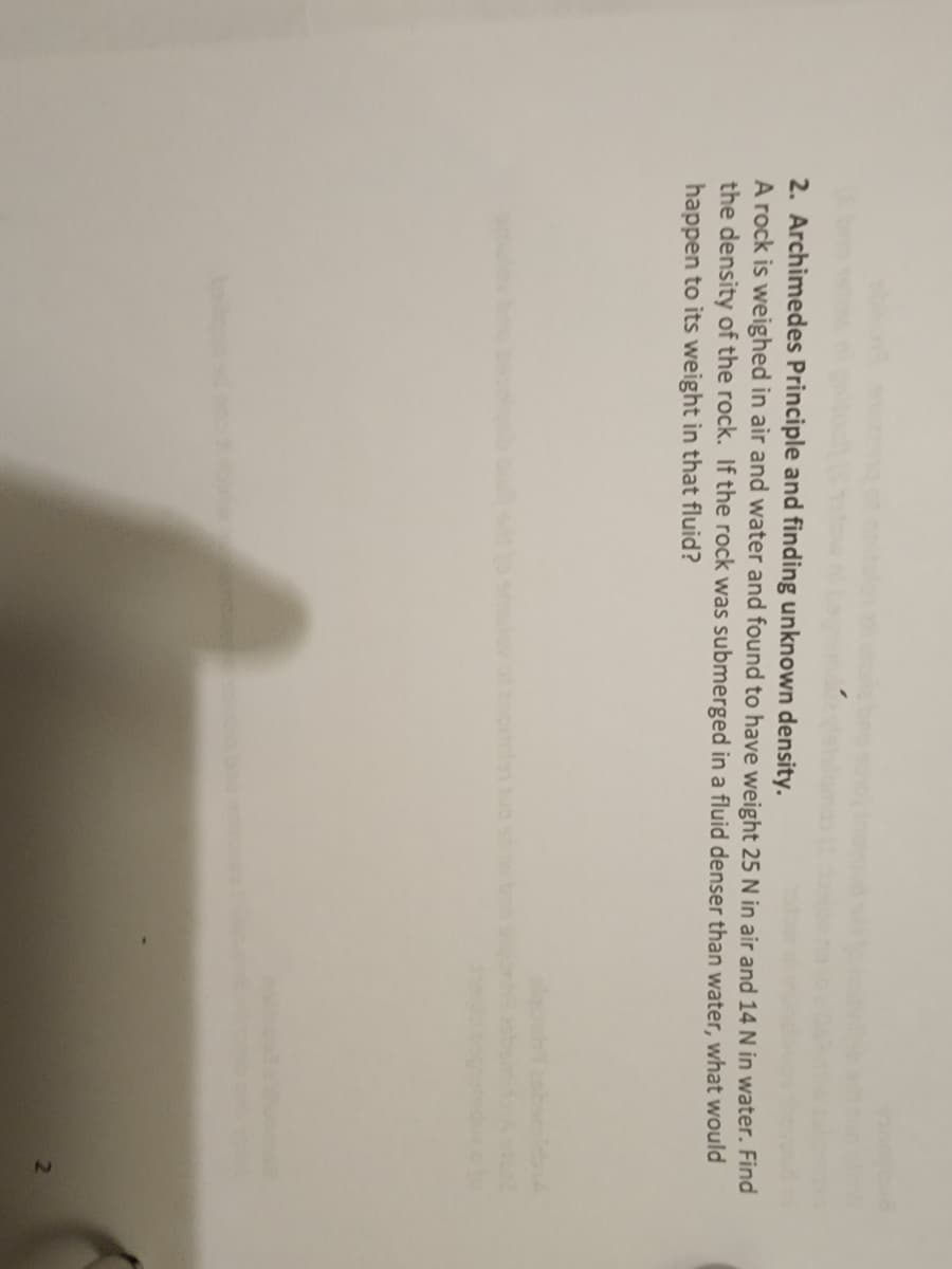 2. Archimedes Principle and finding unknown density.
A rock is weighed in air and water and found to have weight 25 N in air and 14 N in water. Find
the density of the rock. If the rock was submerged in a fluid denser than water, what would
happen to its weight in that fluid?
smulovof ancrelanuo s no
