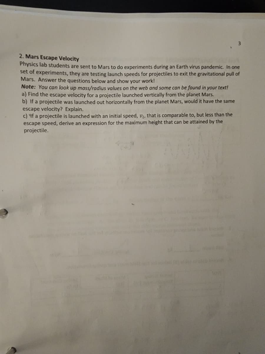 2. Mars Escape Velocity
Physics lab students are sent to Mars to do experiments during an Earth virus pandemic. In one
set of experiments, they are testing launch speeds for projectiles to exit the gravitational pull of
Mars. Answer the questions below and show your work!
Note: You can look up mass/radius values on the web and some can be found in your text!
a) Find the escape velocity for a projectile launched vertically from the planet Mars.
b) If a projectile was launched out horizontally from the planet Mars, would it have the same
escape velocity? Explain.
c) If a projectile is launched with an initial speed, vị, that is comparable to, but less than the
escape speed, derive an expression for the maximum height that can be attained by the
projectile.
ht
