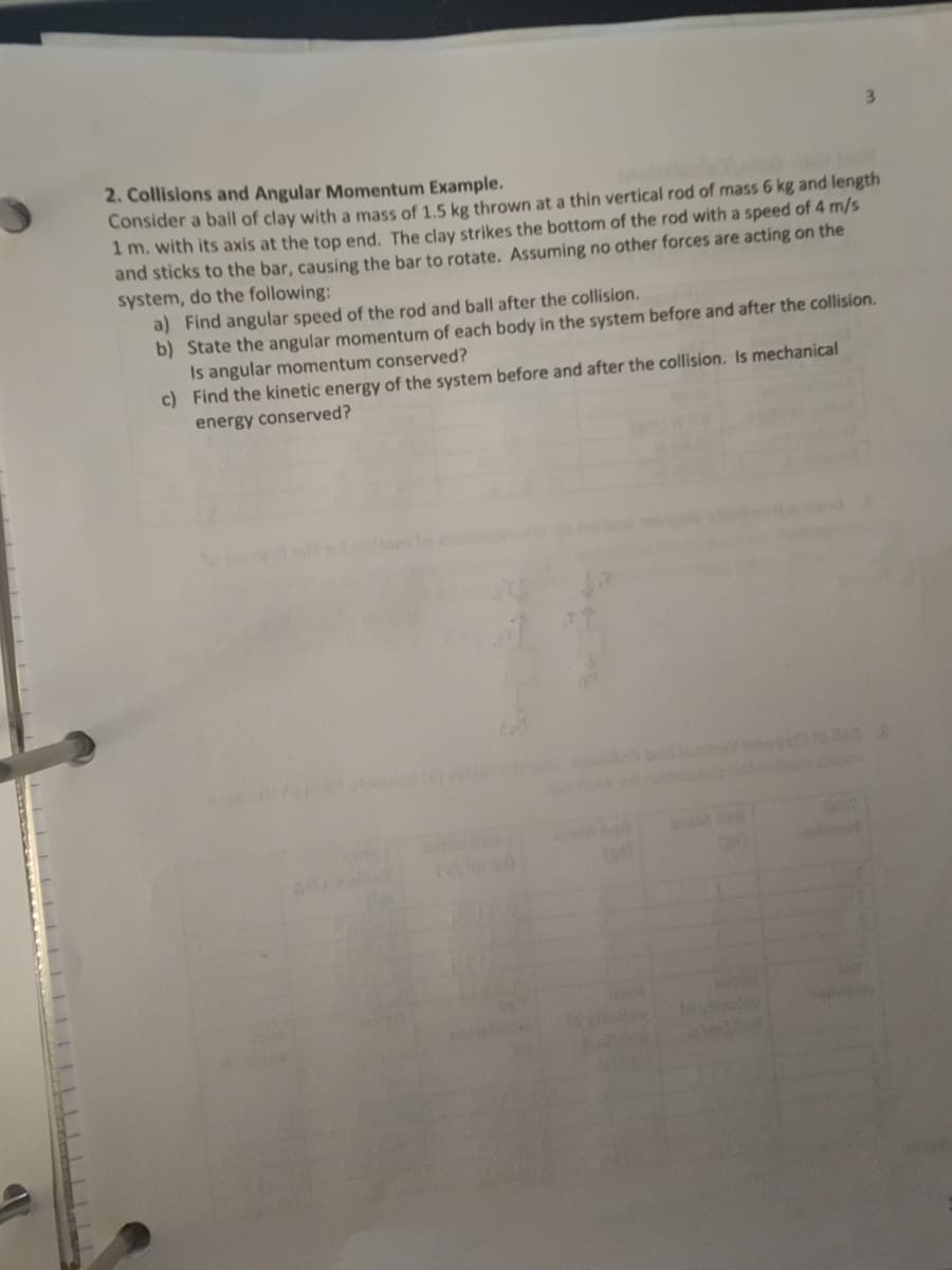 3.
2. Collisions and Angular Momentum Example.
Consider a ball of clay with a mass of 1.5 kg thrown at a thin vertical rod of mass 6 kg and length
1 m. with its axis at the top end. The clay strikes the bottom of the rod with a speed of 4 m/s
and sticks to the bar, causing the bar to rotate, Assuming no other forces are acting on the
system, do the following:
a) Find angular speed of the rod and ball after the collision.
b) State the angular momentum of each body in the system before and after the collision.
Is angular momentum conserved?
c) Find the kinetic energy of the system before and after the collision. Is mechanical
energy conserved?
