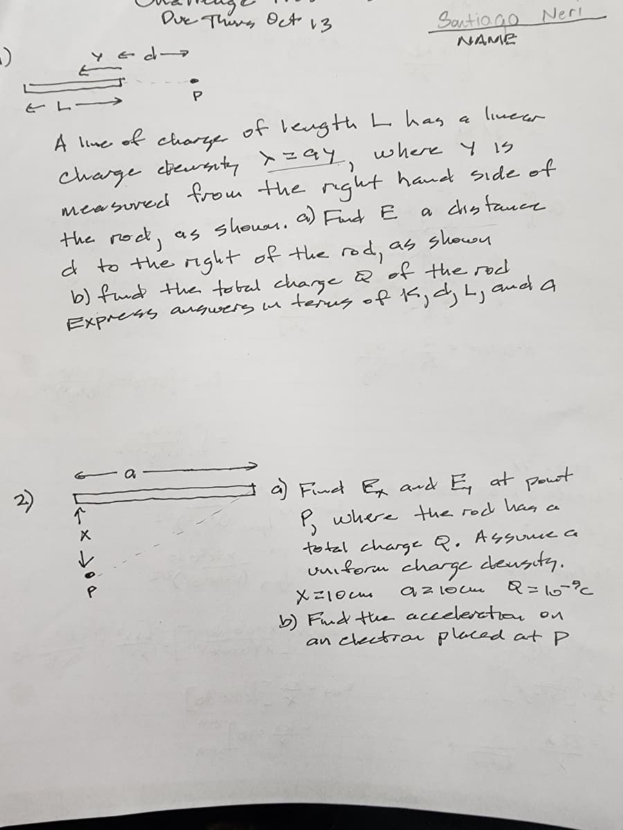 -)
←
↑
Due Thirs Oct 13
of
P
linear.
A line
of length L has a
charger.
a distance.
charge deurenty x=ay, where y is
measured from the right hand side of
the rock, as shown a) Find E
d to the right of the rod, as shown
b) fund the total charge & of the rod
terms of K, dj by
and.
Express answers in
Santiago Neri
NAME
a
a) Find Ex and Ey at pourt
P, where the rod has
total charge Q. Assume a
uniform charge density.
Хорость
Q=107%
az 10cu
b) Find the acceleration on
an electron placed at p
ce