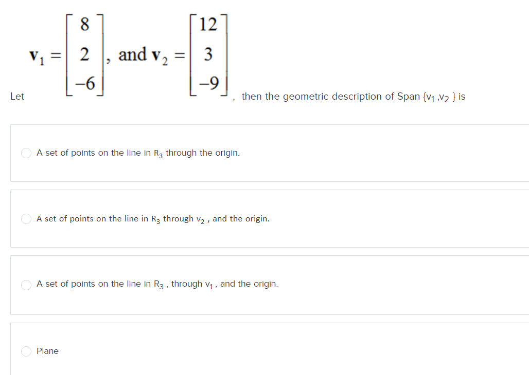 Let
=
8
2]
2 and V₂
-6
2
=
Plane
12
3
-9
A set of points on the line in R3 through the origin.
then the geometric description of Span {V₁,V₂ } is
A set of points on the line in R3 through v₂, and the origin.
A set of points on the line in R3, through v₁, and the origin.