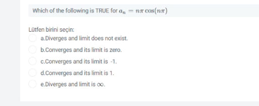 Which of the following is TRUE for a, = nr cos(n7)
Lütfen birini seçin:
a.Diverges and limit does not exist.
O b.Converges and its limit is zero.
c.Converges and its limit is -1.
d.Converges and its limit is 1.
O e.Diverges and limit is oo.
