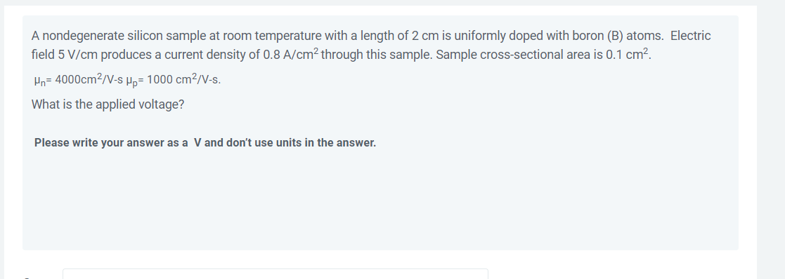 A nondegenerate silicon sample at room temperature with a length of 2 cm is uniformly doped with boron (B) atoms. Electric
field 5 V/cm produces a current density of 0.8 A/cm² through this sample. Sample cross-sectional area is 0.1 cm?.
Hn= 4000cm2/V-s Hp= 1000 cm?/V-s.
What is the applied voltage?
Please write your answer as a V and don't use units in the answer.
