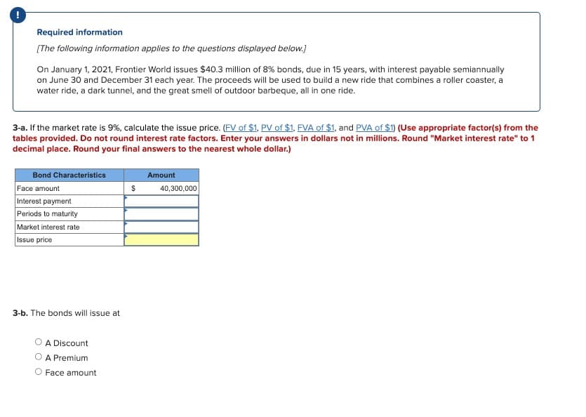 Required information
[The following information applies to the questions displayed below.]
On January 1, 2021, Frontier World issues $40.3 million of 8% bonds, due in 15 years, with interest payable semiannually
on June 30 and December 31 each year. The proceeds will be used to build a new ride that combines a roller coaster, a
water ride, a dark tunnel, and the great smell of outdoor barbeque, all in one ride.
3-a. If the market rate is 9%, calculate the issue price. (FV of $1, PV of $1, FVA of $1, and PVA of $1) (Use appropriate factor(s) from the
tables provided. Do not round interest rate factors. Enter your answers in dollars not in millions. Round "Market interest rate" to 1
decimal place. Round your final answers to the nearest whole dollar.)
Bond Characteristics
Face amount
Interest payment
Periods to maturity
Market interest rate
Issue price
3-b. The bonds will issue at
A Discount
A Premium
O Face amount
$
Amount
40,300,000