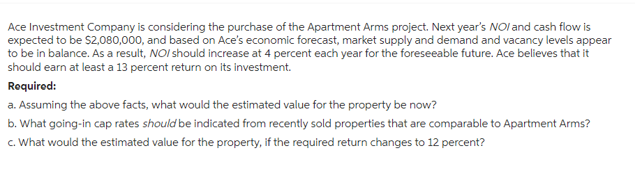 Ace Investment Company is considering the purchase of the Apartment Arms project. Next year's NOI and cash flow is
expected to be $2,080,000, and based on Ace's economic forecast, market supply and demand and vacancy levels appear
to be in balance. As a result, NOI should increase at 4 percent each year for the foreseeable future. Ace believes that it
should earn at least a 13 percent return on its investment.
Required:
a. Assuming the above facts, what would the estimated value for the property be now?
b. What going-in cap rates should be indicated from recently sold properties that are comparable to Apartment Arms?
c. What would the estimated value for the property, if the required return changes to 12 percent?